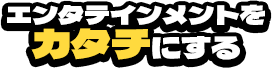 エンタテインメントをカタチにする