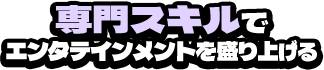 専門スキルでエンタテインメントを盛り上げる