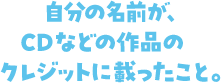 自分の名前が、CDなどの作品のクレジットに載ったこと。