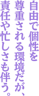 自由で個性を尊重される環境だが、責任や忙しさも伴う。