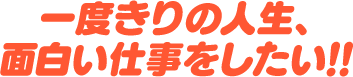 一度きりの人生、面白い仕事をしたい！！