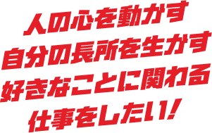 人の心を動かす 自分の長所を生かす 好きなことに関わる仕事をしたい！