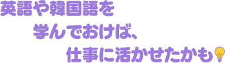英語や韓国語を学んでおけば、仕事に活かせたかも