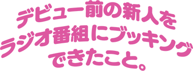 デビュー前の新人をラジオ番組にブッキングできたこと。
