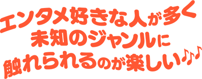 エンタメ好きな人が多く未知のジャンルに触れられるのが楽しい